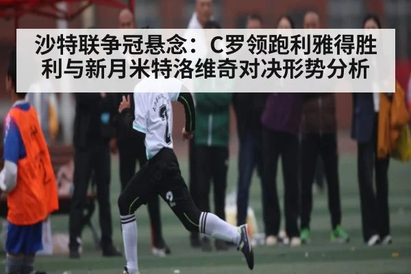 沙特联争冠悬念：C罗领跑利雅得胜利与新月米特洛维奇对决形势分析