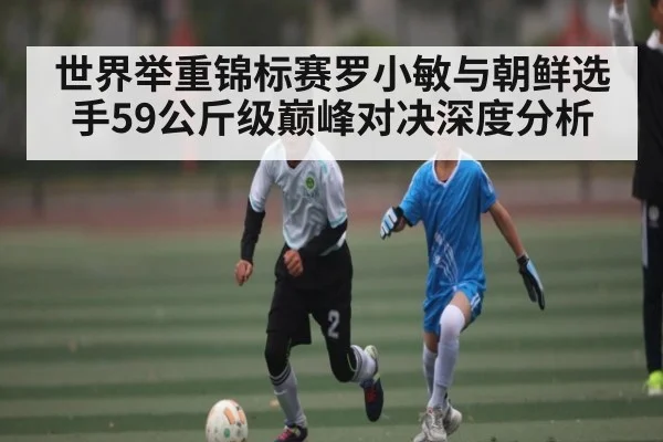 世界举重锦标赛罗小敏与朝鲜选手59公斤级巅峰对决深度分析